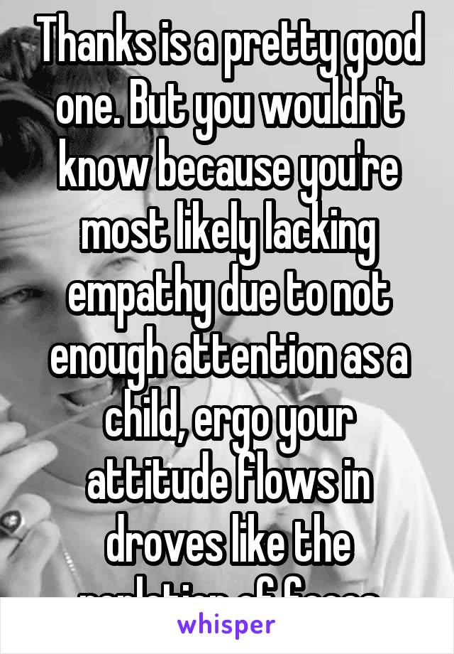 Thanks is a pretty good one. But you wouldn't know because you're most likely lacking empathy due to not enough attention as a child, ergo your attitude flows in droves like the repletion of feces