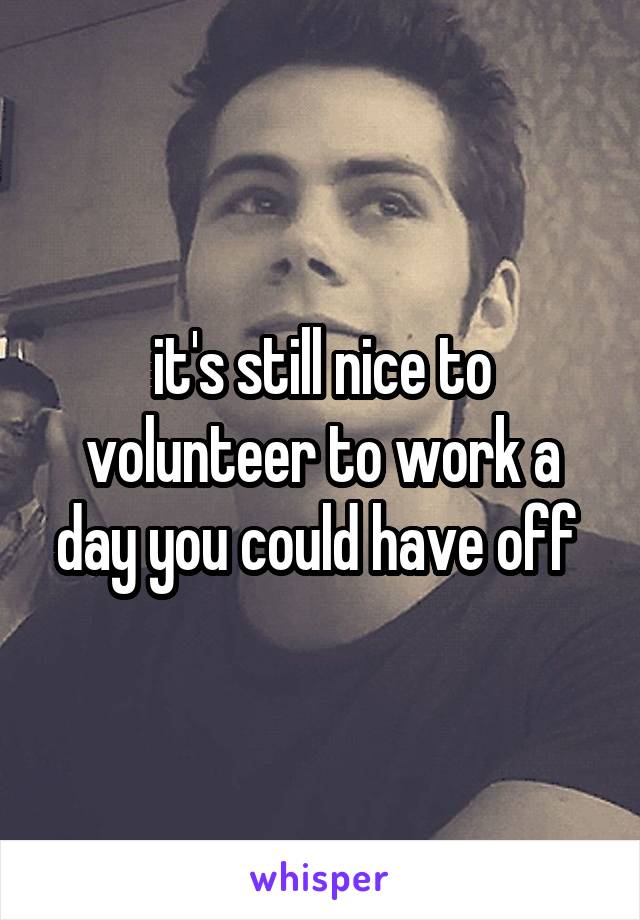 it's still nice to volunteer to work a day you could have off 