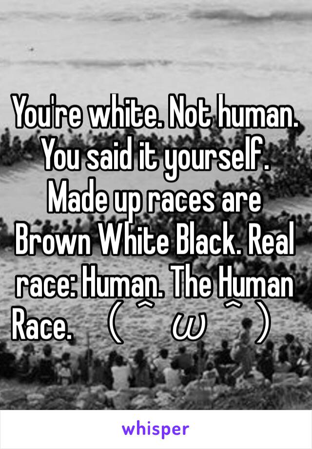 You're white. Not human. You said it yourself. Made up races are Brown White Black. Real race: Human. The Human Race. （＾ω＾）