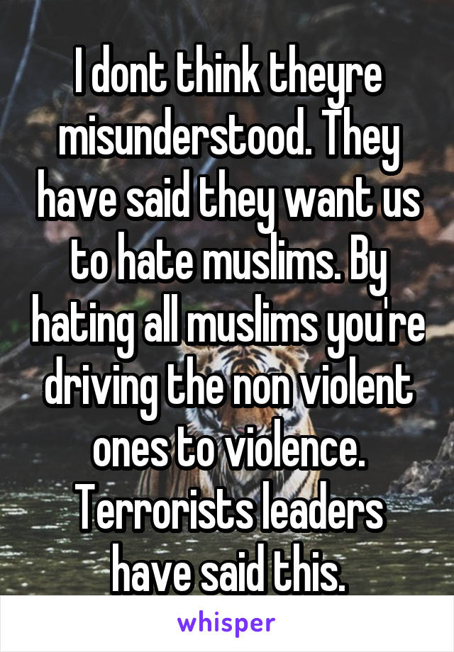 I dont think theyre misunderstood. They have said they want us to hate muslims. By hating all muslims you're driving the non violent ones to violence. Terrorists leaders have said this.