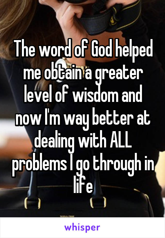 The word of God helped me obtain a greater level of wisdom and now I'm way better at dealing with ALL problems I go through in life