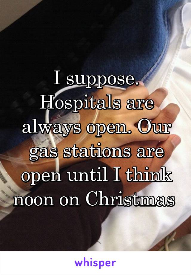 I suppose. Hospitals are always open. Our gas stations are open until I think noon on Christmas 