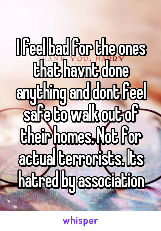 I feel bad for the ones that havnt done anything and dont feel safe to walk out of their homes. Not for actual terrorists. Its hatred by association