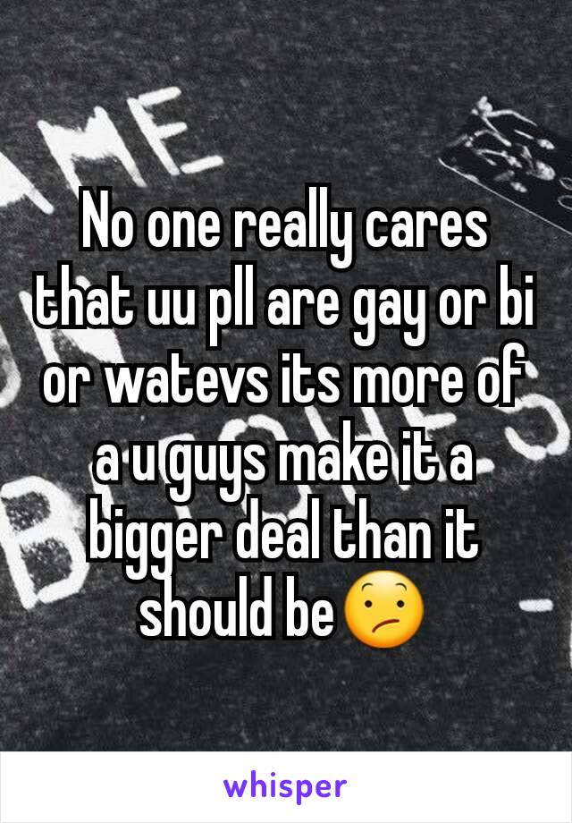 No one really cares that uu pll are gay or bi or watevs its more of a u guys make it a bigger deal than it should be😕