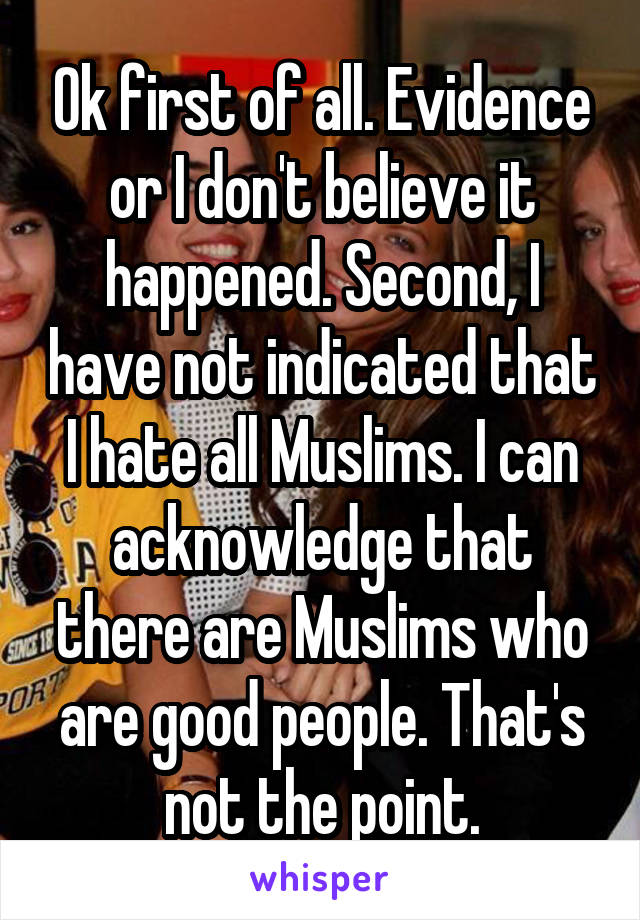 Ok first of all. Evidence or I don't believe it happened. Second, I have not indicated that I hate all Muslims. I can acknowledge that there are Muslims who are good people. That's not the point.