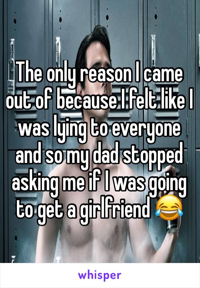 The only reason I came out of because I felt like I was lying to everyone and so my dad stopped asking me if I was going to get a girlfriend 😂