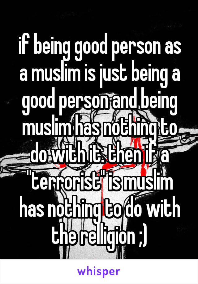 if being good person as a muslim is just being a good person and being muslim has nothing to do with it. then if a "terrorist" is muslim has nothing to do with the relligion ;)