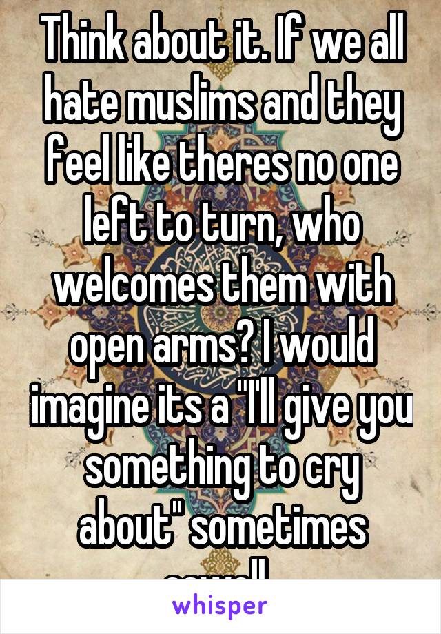 Think about it. If we all hate muslims and they feel like theres no one left to turn, who welcomes them with open arms? I would imagine its a "I'll give you something to cry about" sometimes aswell. 