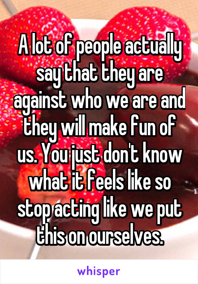 A lot of people actually say that they are against who we are and they will make fun of us. You just don't know what it feels like so stop acting like we put this on ourselves.