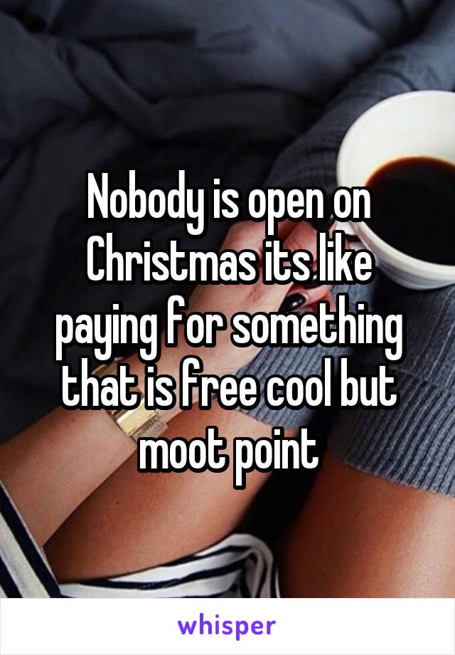 Nobody is open on Christmas its like paying for something that is free cool but moot point