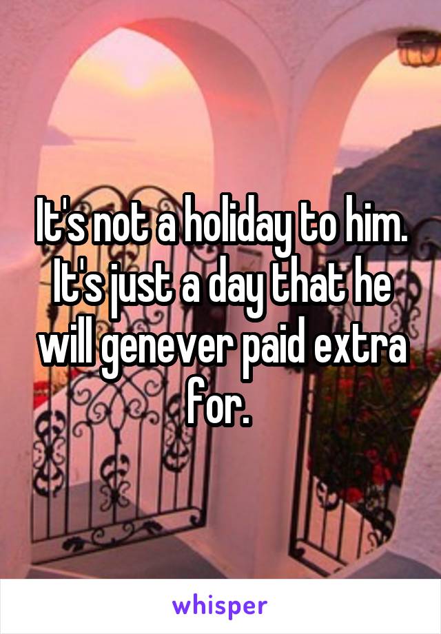 It's not a holiday to him. It's just a day that he will genever paid extra for. 