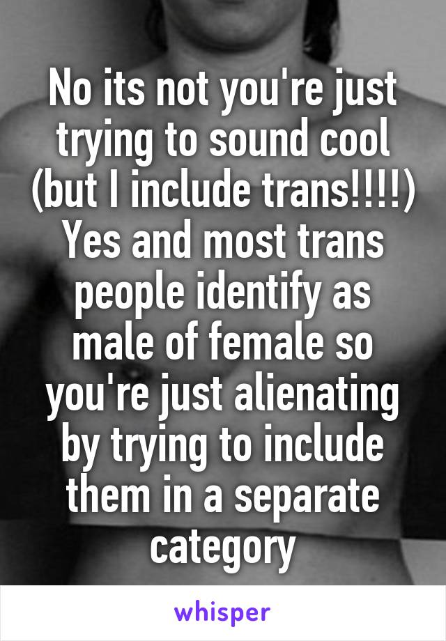 No its not you're just trying to sound cool (but I include trans!!!!) Yes and most trans people identify as male of female so you're just alienating by trying to include them in a separate category