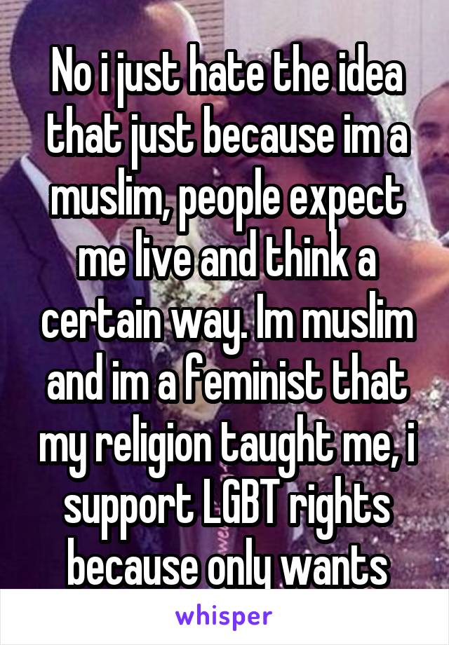 No i just hate the idea that just because im a muslim, people expect me live and think a certain way. Im muslim and im a feminist that my religion taught me, i support LGBT rights because only wants