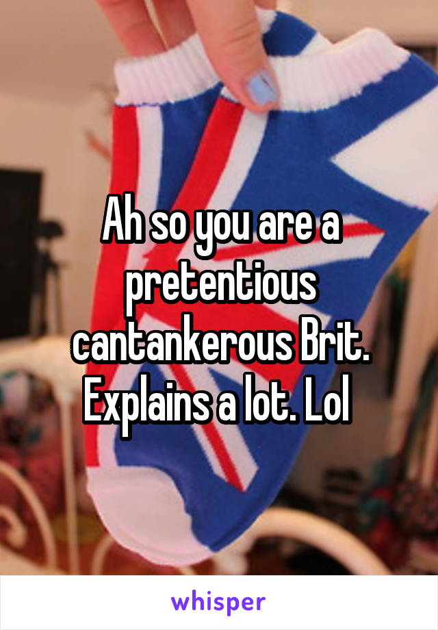 Ah so you are a pretentious cantankerous Brit. Explains a lot. Lol 