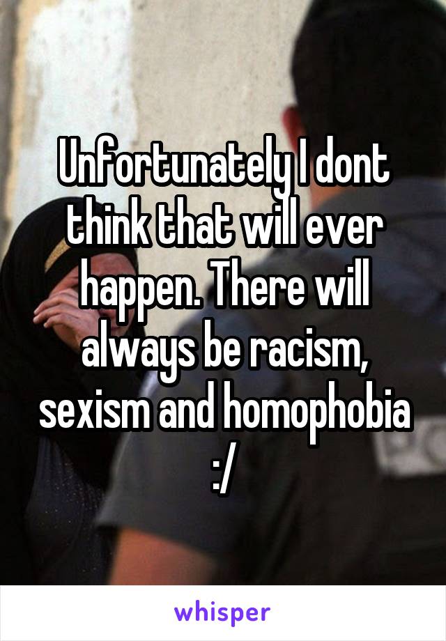 Unfortunately I dont think that will ever happen. There will always be racism, sexism and homophobia :/