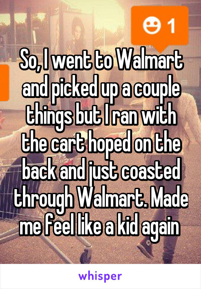 So, I went to Walmart and picked up a couple things but I ran with the cart hoped on the back and just coasted through Walmart. Made me feel like a kid again 