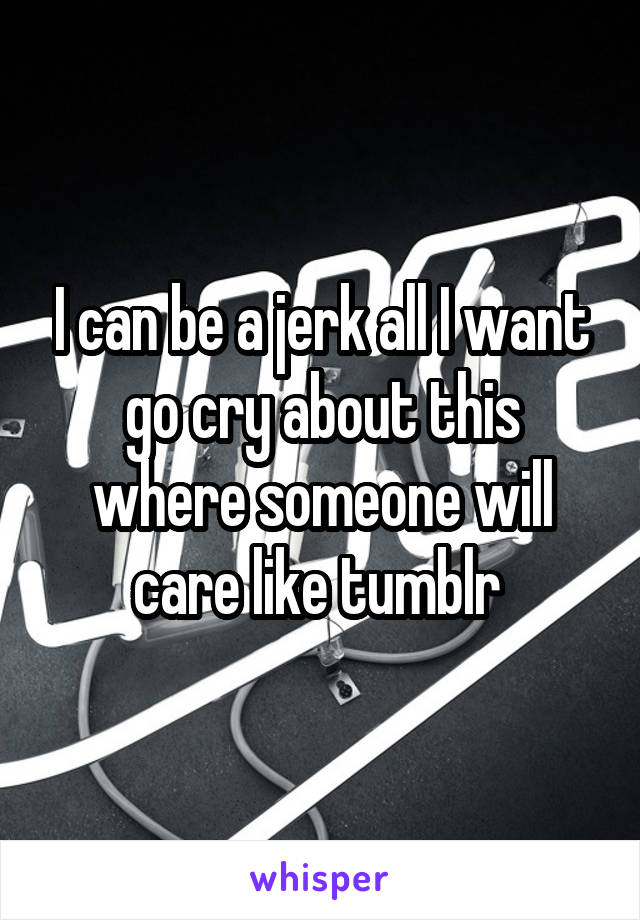 I can be a jerk all I want go cry about this where someone will care like tumblr 