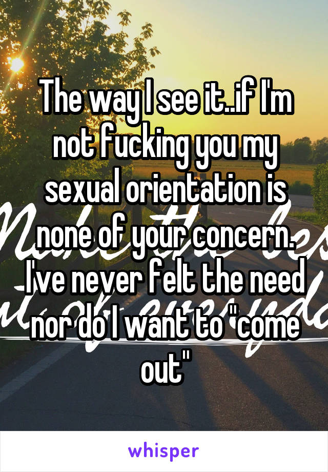 The way I see it..if I'm not fucking you my sexual orientation is none of your concern. I've never felt the need nor do I want to "come out"