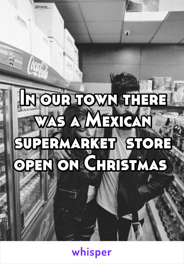 In our town there was a Mexican supermarket  store open on Christmas 