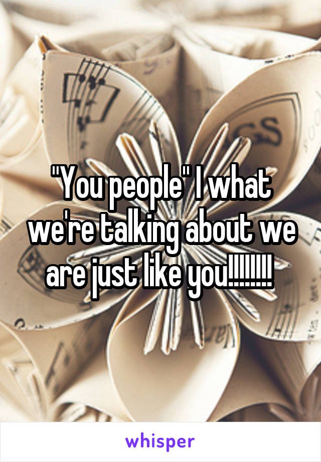 "You people" I what we're talking about we are just like you!!!!!!!! 