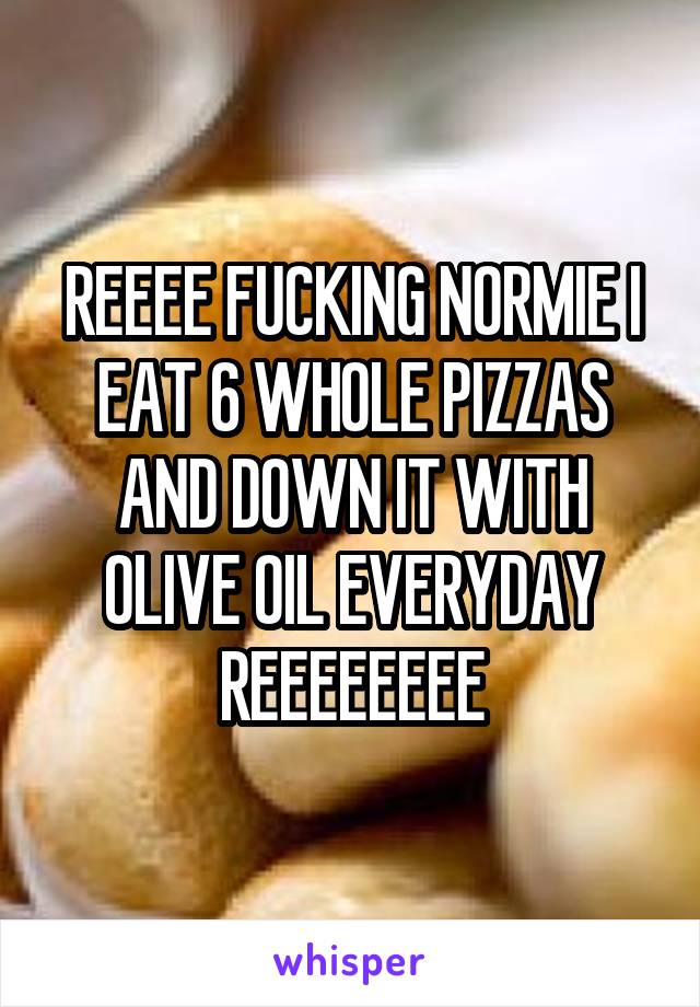 REEEE FUCKING NORMIE I EAT 6 WHOLE PIZZAS AND DOWN IT WITH OLIVE OIL EVERYDAY
REEEEEEEE