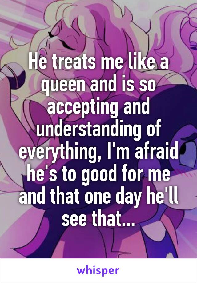 He treats me like a queen and is so accepting and understanding of everything, I'm afraid he's to good for me and that one day he'll see that...