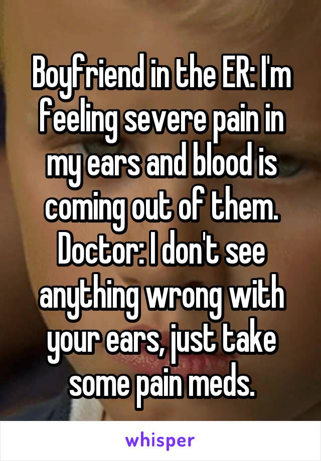 Boyfriend in the ER: I'm feeling severe pain in my ears and blood is coming out of them.
Doctor: I don't see anything wrong with your ears, just take some pain meds.