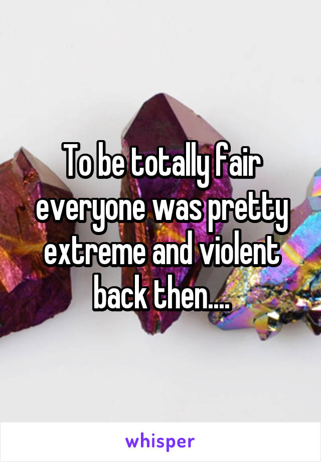 To be totally fair everyone was pretty extreme and violent back then....