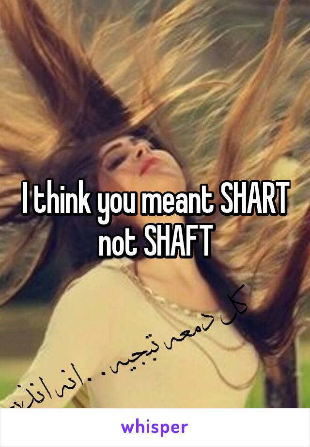 I think you meant SHART not SHAFT