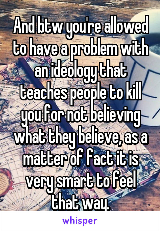 And btw you're allowed to have a problem with an ideology that teaches people to kill you for not believing what they believe, as a matter of fact it is very smart to feel that way.