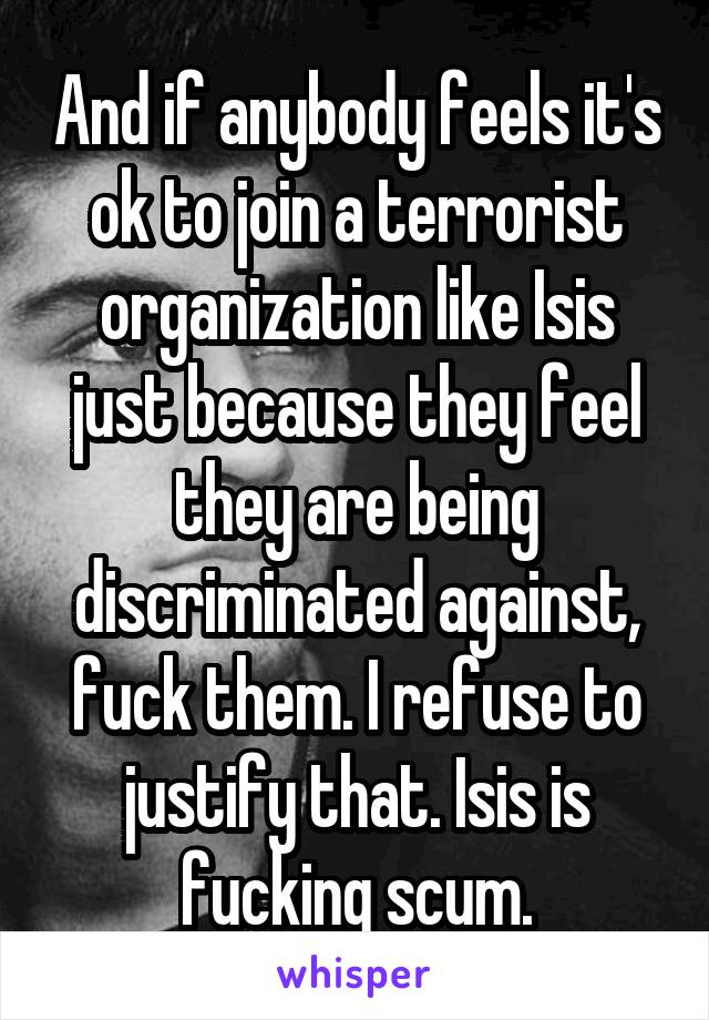 And if anybody feels it's ok to join a terrorist organization like Isis just because they feel they are being discriminated against, fuck them. I refuse to justify that. Isis is fucking scum.