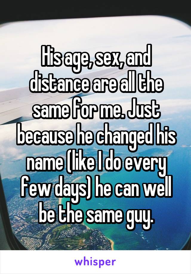 His age, sex, and distance are all the same for me. Just because he changed his name (like I do every few days) he can well be the same guy.