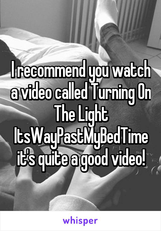 I recommend you watch a video called Turning On The Light ItsWayPastMyBedTime it's quite a good video!