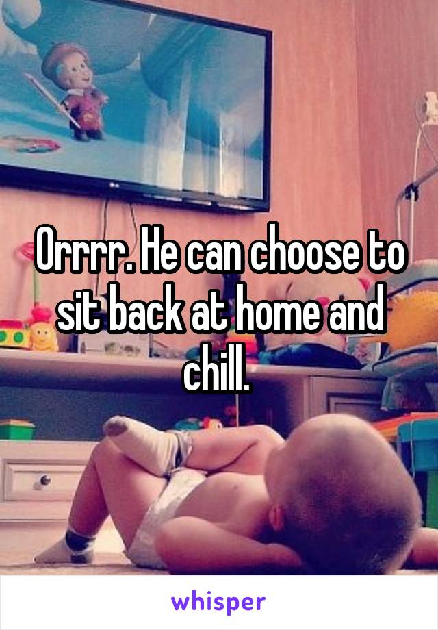 Orrrr. He can choose to sit back at home and chill. 