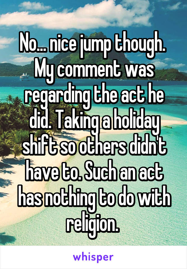 No... nice jump though.  My comment was regarding the act he did. Taking a holiday shift so others didn't have to. Such an act has nothing to do with religion. 