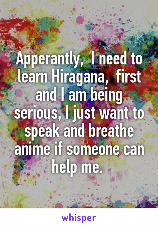 Apperantly,  I need to learn Hiragana,  first and I am being serious, I just want to speak and breathe anime if someone can help me. 
