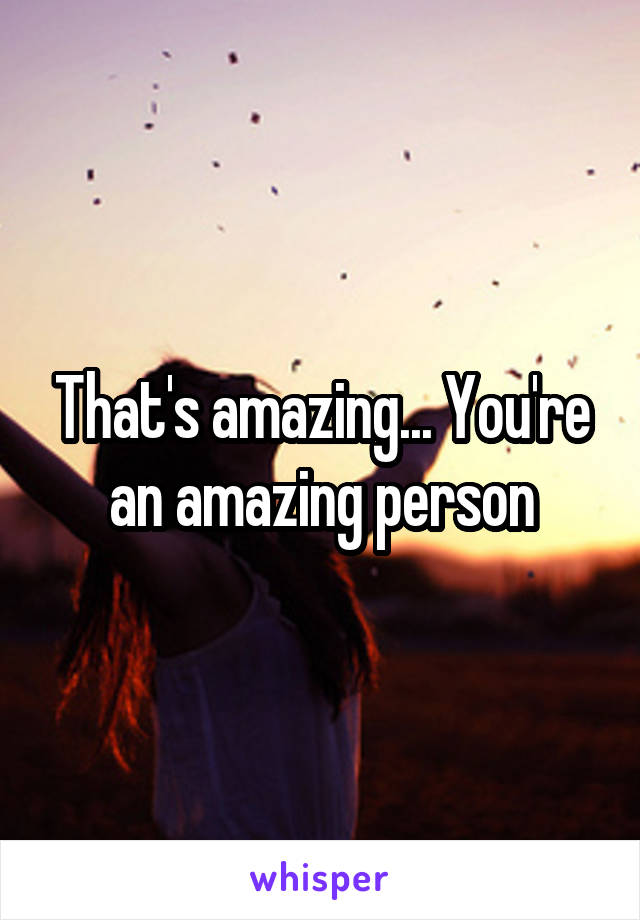 That's amazing... You're an amazing person