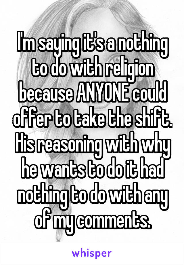 I'm saying it's a nothing to do with religion because ANYONE could offer to take the shift. His reasoning with why he wants to do it had nothing to do with any of my comments.