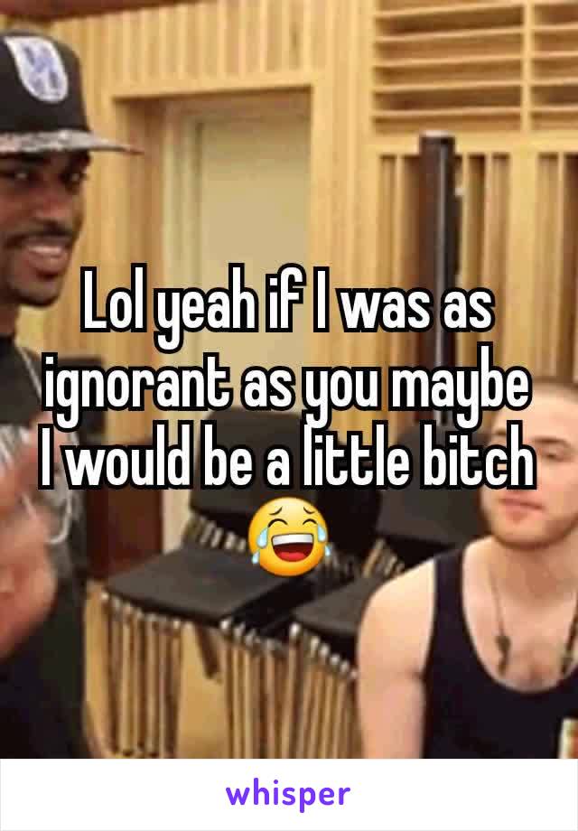 Lol yeah if I was as ignorant as you maybe I would be a little bitch 😂