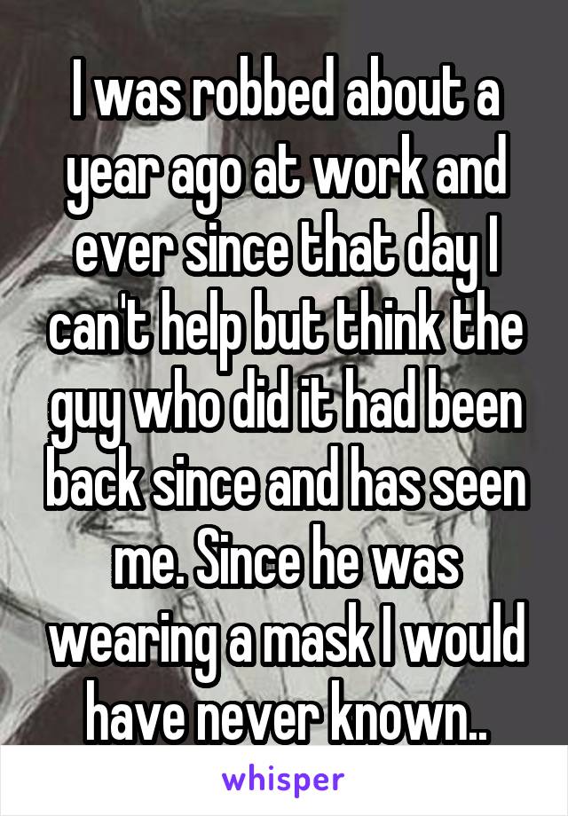 I was robbed about a year ago at work and ever since that day I can't help but think the guy who did it had been back since and has seen me. Since he was wearing a mask I would have never known..