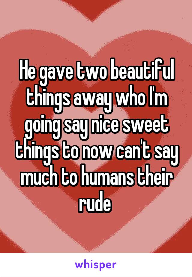 He gave two beautiful things away who I'm going say nice sweet things to now can't say much to humans their rude 