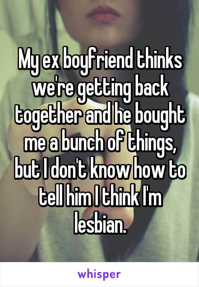 My ex boyfriend thinks we're getting back together and he bought me a bunch of things, but I don't know how to tell him I think I'm lesbian.