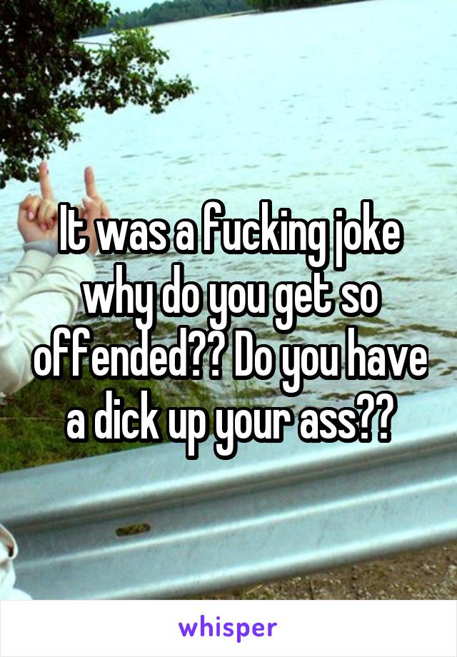 It was a fucking joke why do you get so offended?? Do you have a dick up your ass??