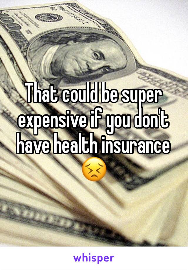 That could be super expensive if you don't have health insurance 😣