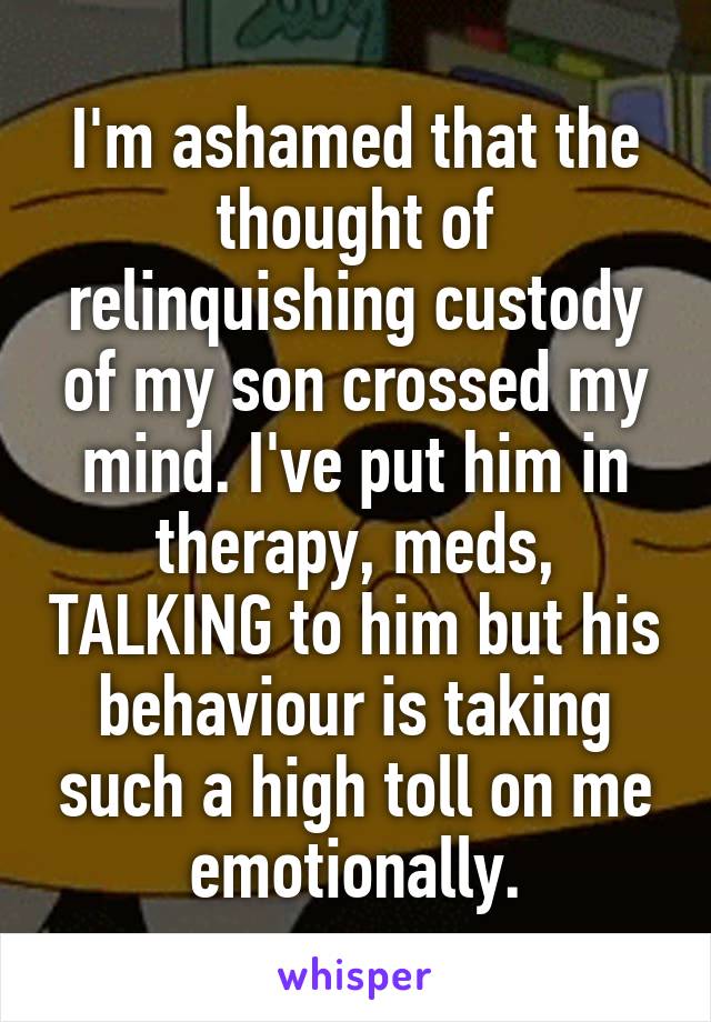 I'm ashamed that the thought of relinquishing custody of my son crossed my mind. I've put him in therapy, meds, TALKING to him but his behaviour is taking such a high toll on me emotionally.