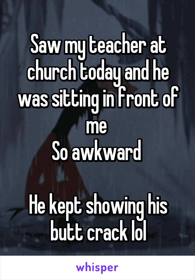 Saw my teacher at church today and he was sitting in front of me 
So awkward 

He kept showing his butt crack lol