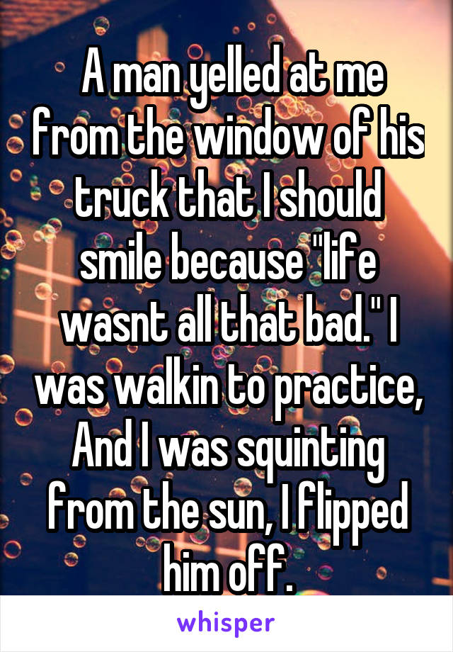  A man yelled at me from the window of his truck that I should smile because "life wasnt all that bad." I was walkin to practice, And I was squinting from the sun, I flipped him off.