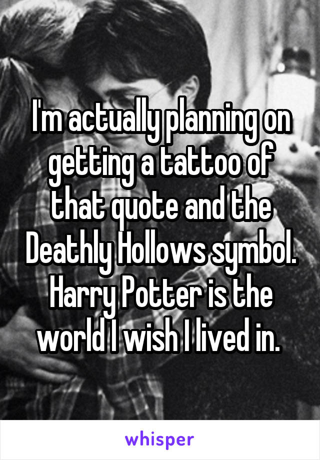 I'm actually planning on getting a tattoo of that quote and the Deathly Hollows symbol. Harry Potter is the world I wish I lived in. 