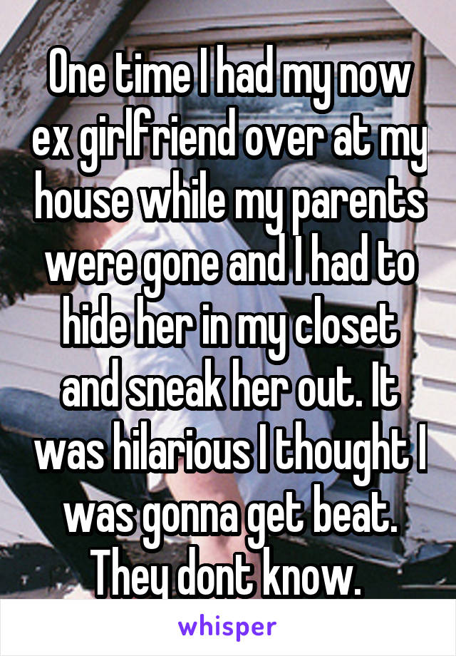 One time I had my now ex girlfriend over at my house while my parents were gone and I had to hide her in my closet and sneak her out. It was hilarious I thought I was gonna get beat. They dont know. 