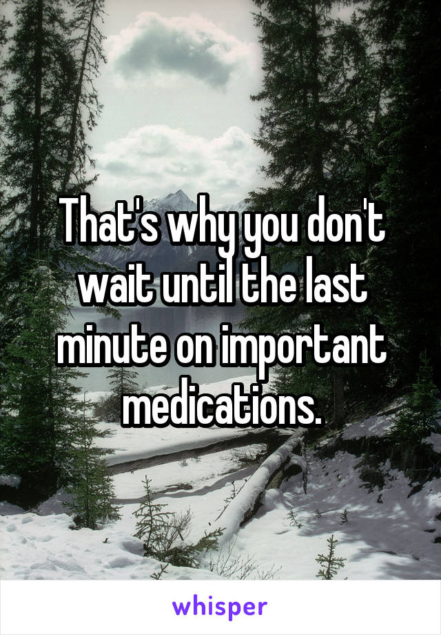 That's why you don't wait until the last minute on important medications.
